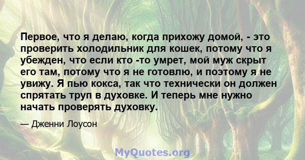 Первое, что я делаю, когда прихожу домой, - это проверить холодильник для кошек, потому что я убежден, что если кто -то умрет, мой муж скрыт его там, потому что я не готовлю, и поэтому я не увижу. Я пью кокса, так что