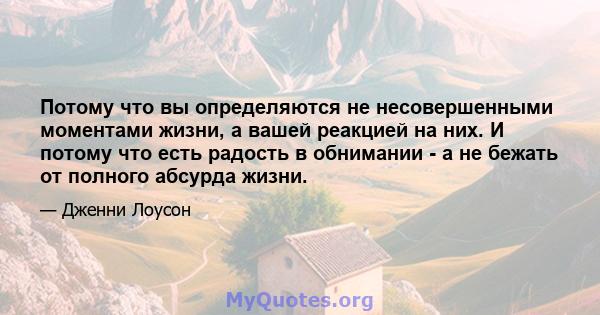 Потому что вы определяются не несовершенными моментами жизни, а вашей реакцией на них. И потому что есть радость в обнимании - а не бежать от полного абсурда жизни.