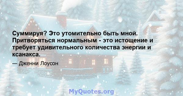 Суммируя? Это утомительно быть мной. Притворяться нормальным - это истощение и требует удивительного количества энергии и ксанакса.