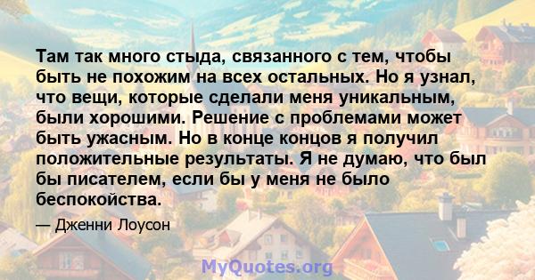 Там так много стыда, связанного с тем, чтобы быть не похожим на всех остальных. Но я узнал, что вещи, которые сделали меня уникальным, были хорошими. Решение с проблемами может быть ужасным. Но в конце концов я получил