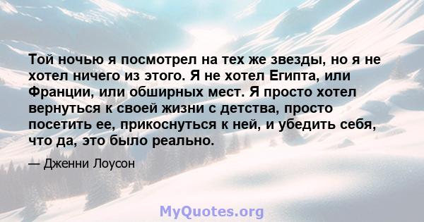 Той ночью я посмотрел на тех же звезды, но я не хотел ничего из этого. Я не хотел Египта, или Франции, или обширных мест. Я просто хотел вернуться к своей жизни с детства, просто посетить ее, прикоснуться к ней, и