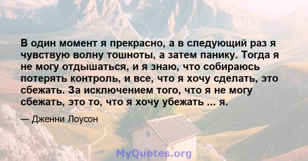 В один момент я прекрасно, а в следующий раз я чувствую волну тошноты, а затем панику. Тогда я не могу отдышаться, и я знаю, что собираюсь потерять контроль, и все, что я хочу сделать, это сбежать. За исключением того,