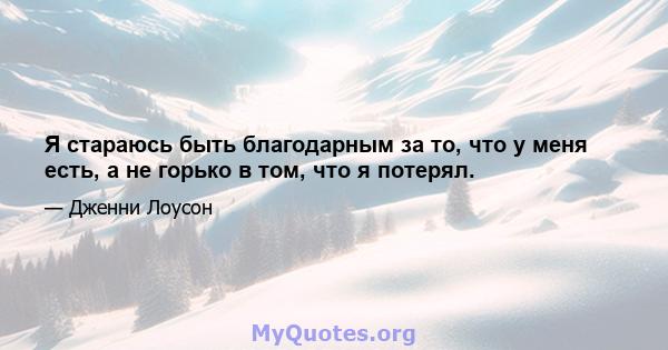 Я стараюсь быть благодарным за то, что у меня есть, а не горько в том, что я потерял.