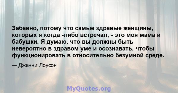 Забавно, потому что самые здравые женщины, которых я когда -либо встречал, - это моя мама и бабушки. Я думаю, что вы должны быть невероятно в здравом уме и осознавать, чтобы функционировать в относительно безумной среде.