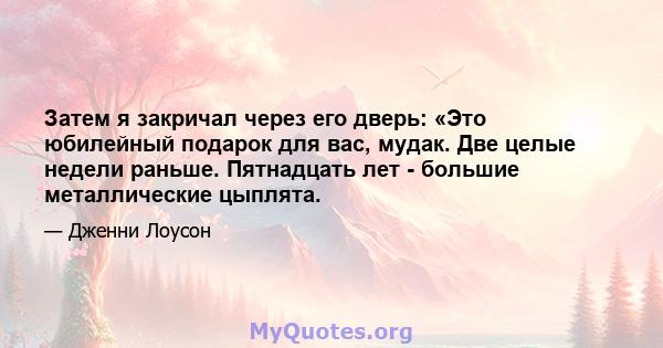 Затем я закричал через его дверь: «Это юбилейный подарок для вас, мудак. Две целые недели раньше. Пятнадцать лет - большие металлические цыплята.