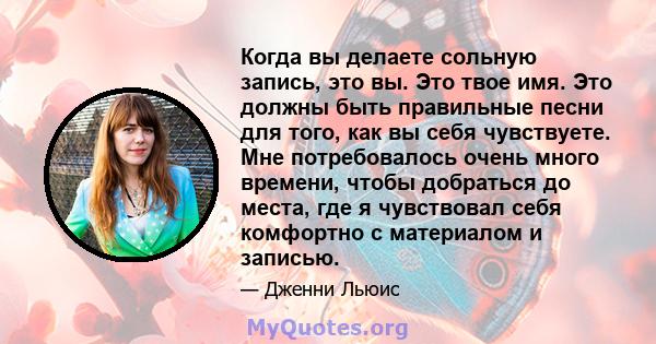 Когда вы делаете сольную запись, это вы. Это твое имя. Это должны быть правильные песни для того, как вы себя чувствуете. Мне потребовалось очень много времени, чтобы добраться до места, где я чувствовал себя комфортно