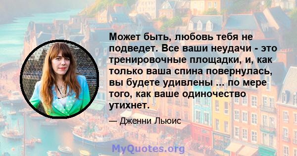 Может быть, любовь тебя не подведет. Все ваши неудачи - это тренировочные площадки, и, как только ваша спина повернулась, вы будете удивлены ... по мере того, как ваше одиночество утихнет.