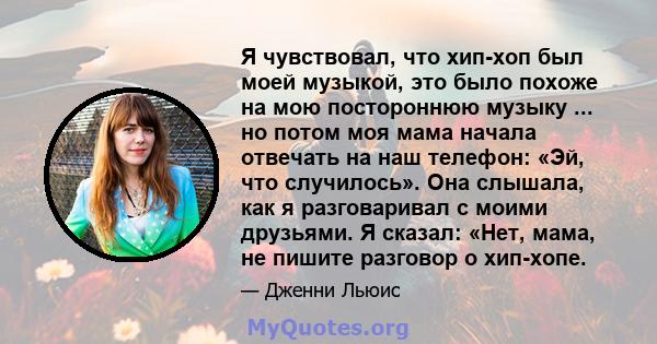 Я чувствовал, что хип-хоп был моей музыкой, это было похоже на мою постороннюю музыку ... но потом моя мама начала отвечать на наш телефон: «Эй, что случилось». Она слышала, как я разговаривал с моими друзьями. Я