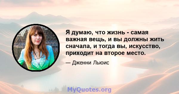 Я думаю, что жизнь - самая важная вещь, и вы должны жить сначала, и тогда вы, искусство, приходит на второе место.