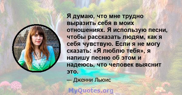 Я думаю, что мне трудно выразить себя в моих отношениях. Я использую песни, чтобы рассказать людям, как я себя чувствую. Если я не могу сказать: «Я люблю тебя», я напишу песню об этом и надеюсь, что человек выяснит это.