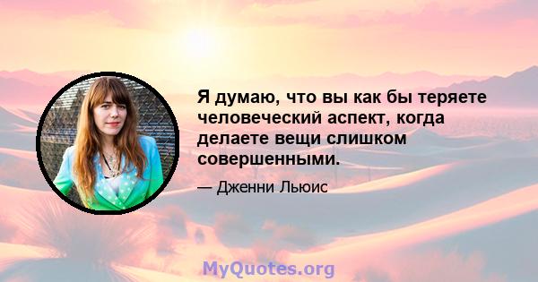 Я думаю, что вы как бы теряете человеческий аспект, когда делаете вещи слишком совершенными.