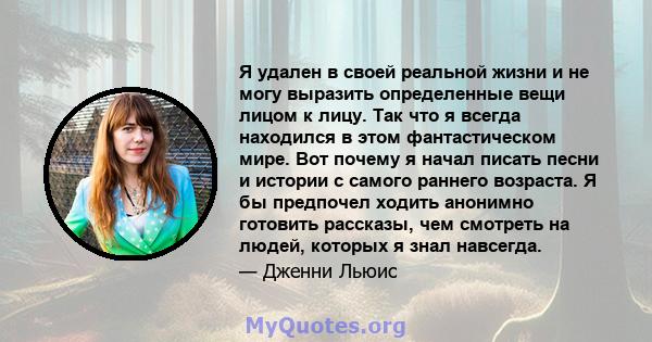 Я удален в своей реальной жизни и не могу выразить определенные вещи лицом к лицу. Так что я всегда находился в этом фантастическом мире. Вот почему я начал писать песни и истории с самого раннего возраста. Я бы