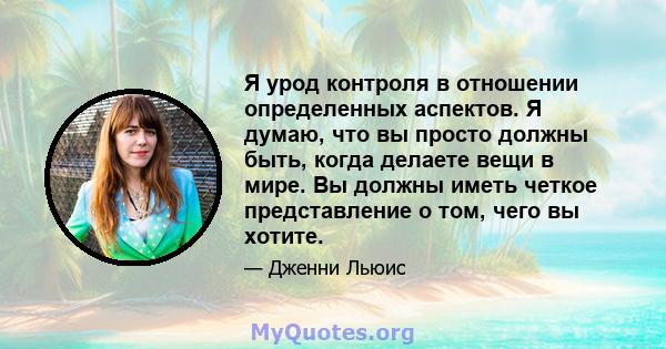 Я урод контроля в отношении определенных аспектов. Я думаю, что вы просто должны быть, когда делаете вещи в мире. Вы должны иметь четкое представление о том, чего вы хотите.