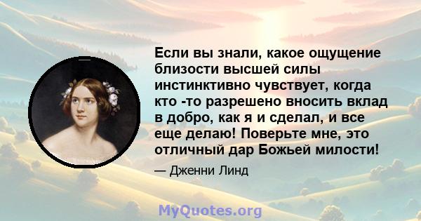 Если вы знали, какое ощущение близости высшей силы инстинктивно чувствует, когда кто -то разрешено вносить вклад в добро, как я и сделал, и все еще делаю! Поверьте мне, это отличный дар Божьей милости!