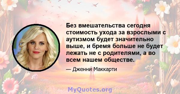 Без вмешательства сегодня стоимость ухода за взрослыми с аутизмом будет значительно выше, и бремя больше не будет лежать не с родителями, а во всем нашем обществе.