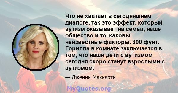 Что не хватает в сегодняшнем диалоге, так это эффект, который аутизм оказывает на семьи, наше общество и то, каковы неизвестные факторы. 300 фунт. Горилла в комнате заключается в том, что наши дети с аутизмом сегодня