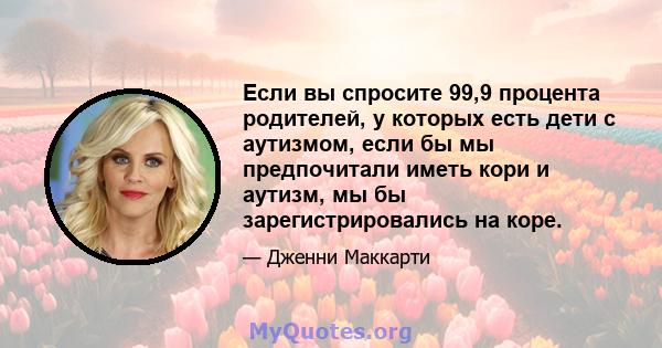 Если вы спросите 99,9 процента родителей, у которых есть дети с аутизмом, если бы мы предпочитали иметь кори и аутизм, мы бы зарегистрировались на коре.