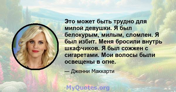 Это может быть трудно для милой девушки. Я был белокурым, милым, сломлен. Я был избит. Меня бросили внутрь шкафчиков. Я был сожжен с сигаретами. Мои волосы были освещены в огне.