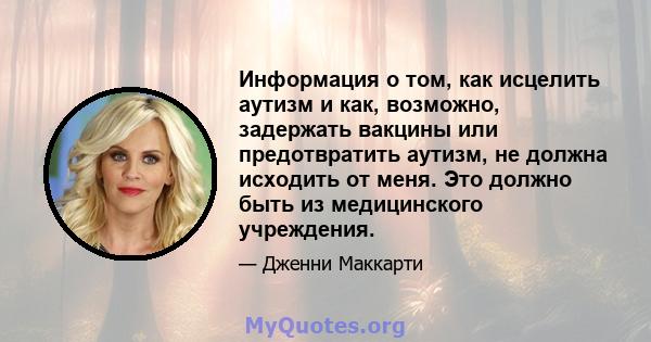 Информация о том, как исцелить аутизм и как, возможно, задержать вакцины или предотвратить аутизм, не должна исходить от меня. Это должно быть из медицинского учреждения.