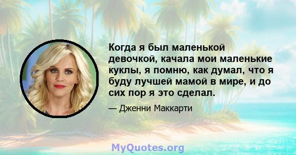 Когда я был маленькой девочкой, качала мои маленькие куклы, я помню, как думал, что я буду лучшей мамой в мире, и до сих пор я это сделал.