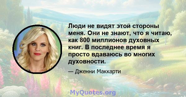 Люди не видят этой стороны меня. Они не знают, что я читаю, как 800 миллионов духовных книг. В последнее время я просто вдаваюсь во многих духовности.