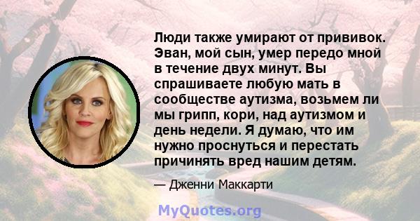 Люди также умирают от прививок. Эван, мой сын, умер передо мной в течение двух минут. Вы спрашиваете любую мать в сообществе аутизма, возьмем ли мы грипп, кори, над аутизмом и день недели. Я думаю, что им нужно