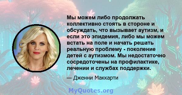 Мы можем либо продолжать коллективно стоять в стороне и обсуждать, что вызывает аутизм, и если это эпидемия, либо мы можем встать на поле и начать решать реальную проблему - поколение детей с аутизмом. Мы недостаточно