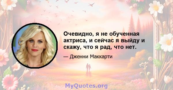 Очевидно, я не обученная актриса, и сейчас я выйду и скажу, что я рад, что нет.