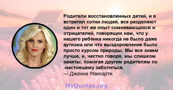 Родители восстановленных детей, и я встретил сотни людей, все разделяют один и тот же опыт сомневающихся и отрицателей, говорящих нам, что у нашего ребенка никогда не было даже аутизма или что выздоровление было просто