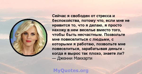 Сейчас я свободен от стресса и беспокойства, потому что, если мне не нравится то, что я делаю, я просто нахожу в нем веселье вместо того, чтобы быть несчастным. Позвольте мне повеселиться с людьми, с которыми я работаю, 