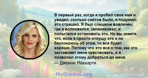 В первый раз, когда я пробил свое имя и увидел, сколько сайтов было, я подумал, это страшно. Я был слишком вовлечен, где я волновался, запаниковал, и попытался остановить это. Но вы знаете, что, если я просто отпущу это 