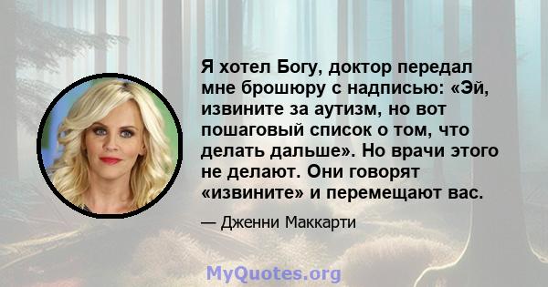 Я хотел Богу, доктор передал мне брошюру с надписью: «Эй, извините за аутизм, но вот пошаговый список о том, что делать дальше». Но врачи этого не делают. Они говорят «извините» и перемещают вас.