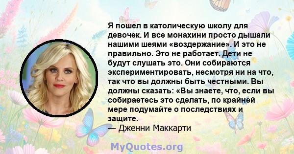 Я пошел в католическую школу для девочек. И все монахини просто дышали нашими шеями «воздержание». И это не правильно. Это не работает. Дети не будут слушать это. Они собираются экспериментировать, несмотря ни на что,