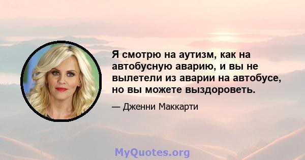 Я смотрю на аутизм, как на автобусную аварию, и вы не вылетели из аварии на автобусе, но вы можете выздороветь.