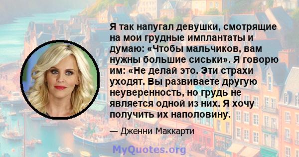 Я так напугал девушки, смотрящие на мои грудные имплантаты и думаю: «Чтобы мальчиков, вам нужны большие сиськи». Я говорю им: «Не делай это. Эти страхи уходят. Вы развиваете другую неуверенность, но грудь не является