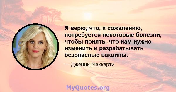 Я верю, что, к сожалению, потребуется некоторые болезни, чтобы понять, что нам нужно изменить и разрабатывать безопасные вакцины.