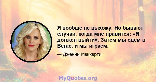 Я вообще не выхожу. Но бывают случаи, когда мне нравится: «Я должен выйти». Затем мы едем в Вегас, и мы играем.