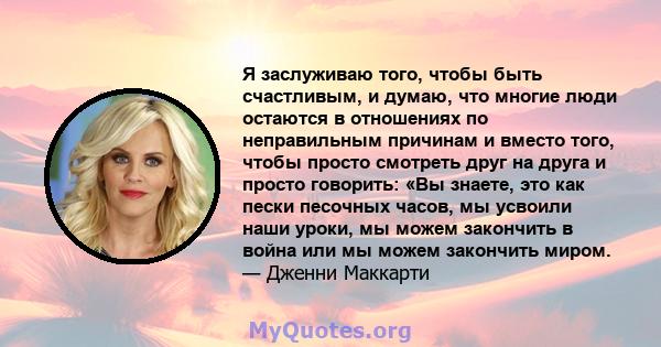 Я заслуживаю того, чтобы быть счастливым, и думаю, что многие люди остаются в отношениях по неправильным причинам и вместо того, чтобы просто смотреть друг на друга и просто говорить: «Вы знаете, это как пески песочных