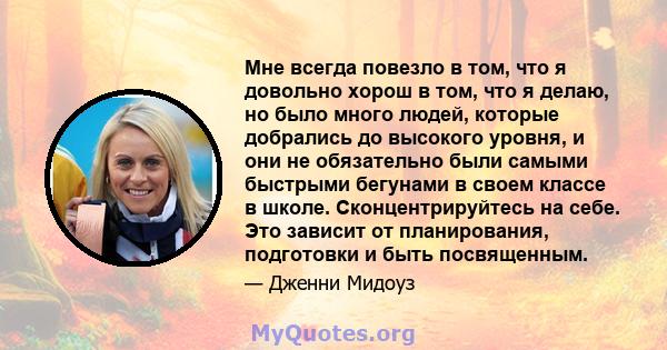 Мне всегда повезло в том, что я довольно хорош в том, что я делаю, но было много людей, которые добрались до высокого уровня, и они не обязательно были самыми быстрыми бегунами в своем классе в школе. Сконцентрируйтесь