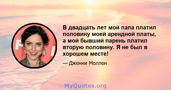 В двадцать лет мой папа платил половину моей арендной платы, а мой бывший парень платил вторую половину. Я не был в хорошем месте!