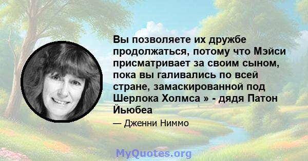 Вы позволяете их дружбе продолжаться, потому что Мэйси присматривает за своим сыном, пока вы галивались по всей стране, замаскированной под Шерлока Холмса » - дядя Патон Йьюбеа