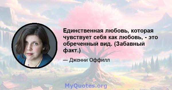 Единственная любовь, которая чувствует себя как любовь, - это обреченный вид. (Забавный факт.)