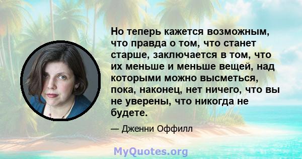 Но теперь кажется возможным, что правда о том, что станет старше, заключается в том, что их меньше и меньше вещей, над которыми можно высметься, пока, наконец, нет ничего, что вы не уверены, что никогда не будете.