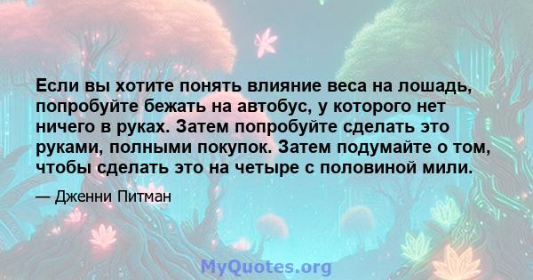 Если вы хотите понять влияние веса на лошадь, попробуйте бежать на автобус, у которого нет ничего в руках. Затем попробуйте сделать это руками, полными покупок. Затем подумайте о том, чтобы сделать это на четыре с