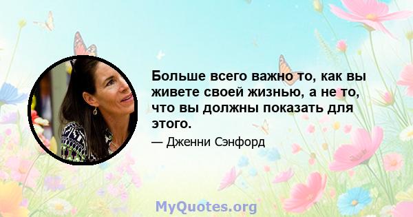 Больше всего важно то, как вы живете своей жизнью, а не то, что вы должны показать для этого.