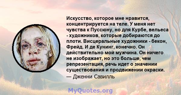 Искусство, которое мне нравится, концентрируется на теле. У меня нет чувства к Пуссюну, но для Курбе, вельеса - художников, которые добираются до плоти. Висцеральные художники - бекон, Фрейд. И де Кунинг, конечно. Он