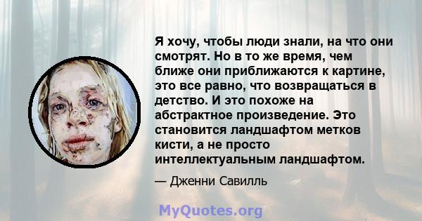 Я хочу, чтобы люди знали, на что они смотрят. Но в то же время, чем ближе они приближаются к картине, это все равно, что возвращаться в детство. И это похоже на абстрактное произведение. Это становится ландшафтом метков 