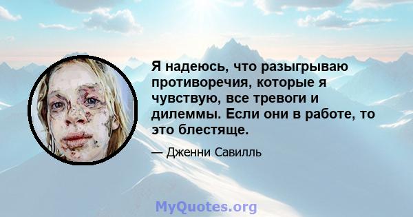 Я надеюсь, что разыгрываю противоречия, которые я чувствую, все тревоги и дилеммы. Если они в работе, то это блестяще.