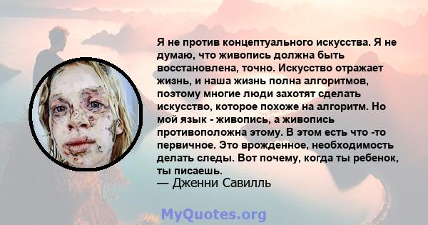 Я не против концептуального искусства. Я не думаю, что живопись должна быть восстановлена, точно. Искусство отражает жизнь, и наша жизнь полна алгоритмов, поэтому многие люди захотят сделать искусство, которое похоже на 