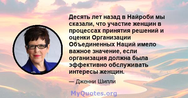 Десять лет назад в Найроби мы сказали, что участие женщин в процессах принятия решений и оценки Организации Объединенных Наций имело важное значение, если организация должна была эффективно обслуживать интересы женщин.